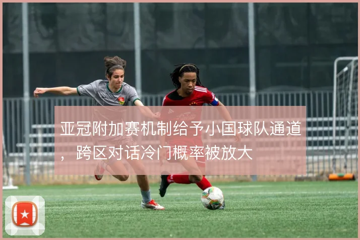 亚冠附加赛机制给予小国球队通道，跨区对话冷门概率被放大