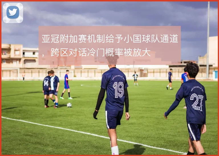 亚冠附加赛机制给予小国球队通道,跨区对话冷门概率被放大