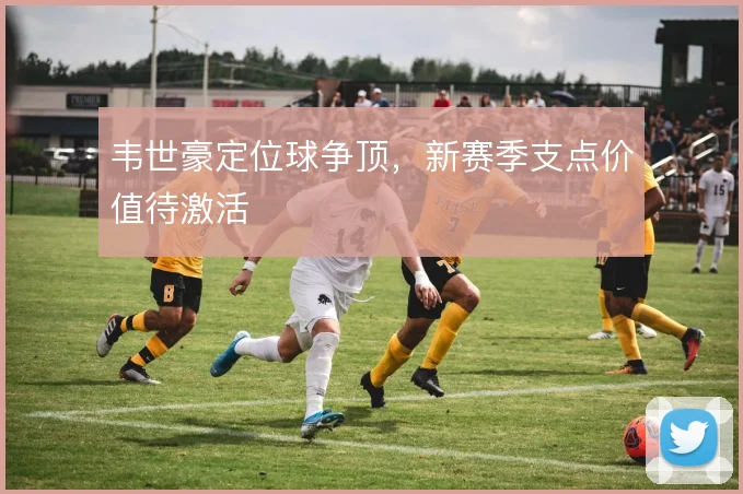 韦世豪定位球争顶，新赛季支点价值待激活