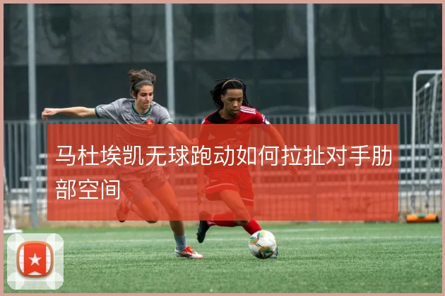 马杜埃凯无球跑动如何拉扯对手肋部空间