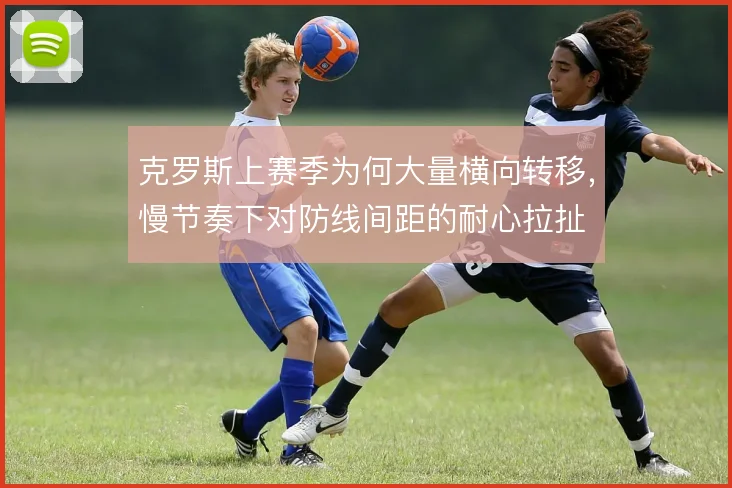 克罗斯上赛季为何大量横向转移,慢节奏下对防线间距的耐心拉扯