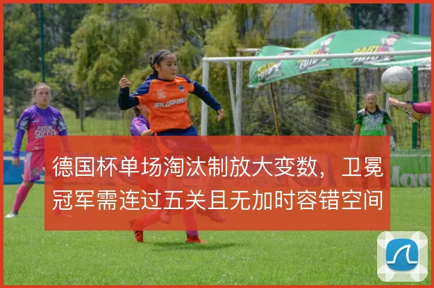 德国杯单场淘汰制放大变数,卫冕冠军需连过五关且无加时容错空间