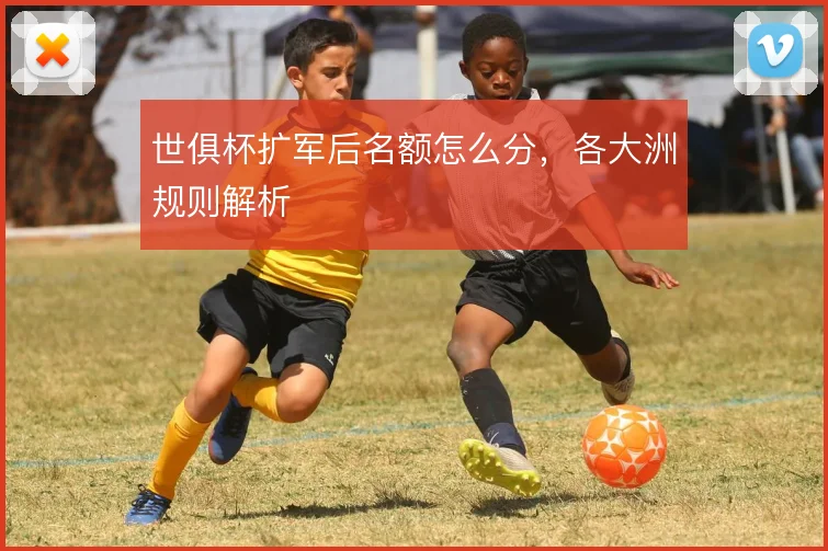 世俱杯扩军后名额怎么分,各大洲规则解析