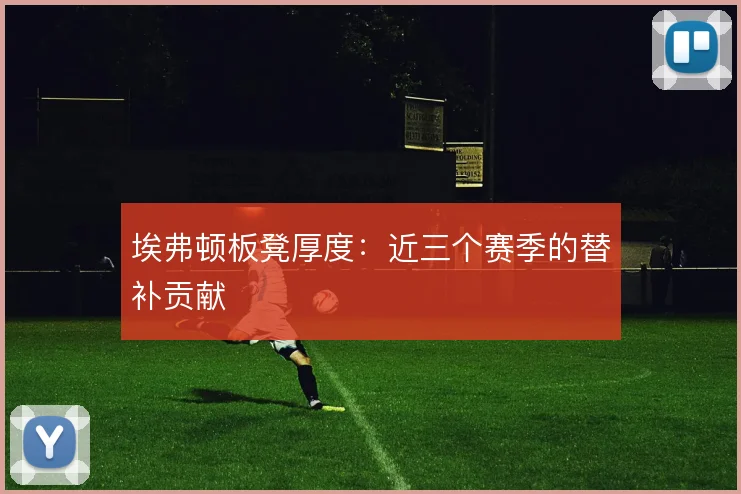 埃弗顿板凳厚度:近三个赛季的替补贡献