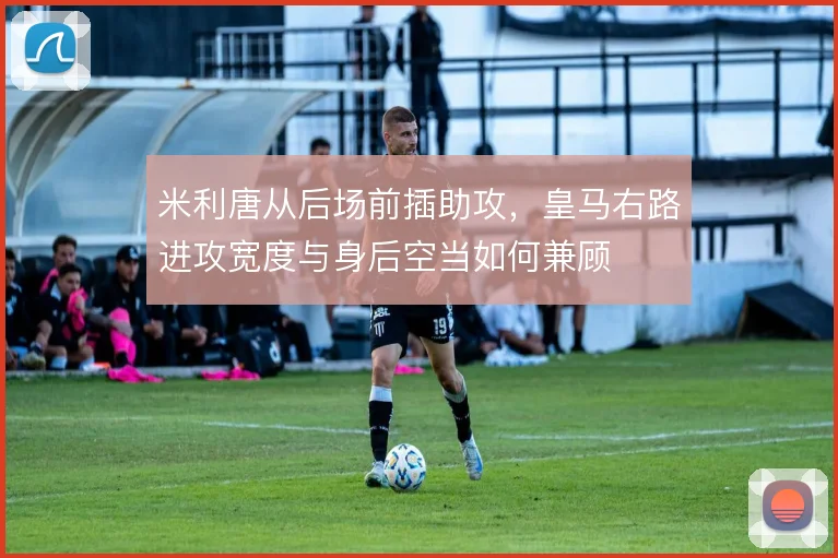 米利唐从后场前插助攻,皇马右路进攻宽度与身后空当如何兼顾