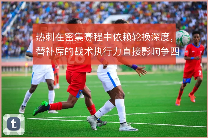 热刺在密集赛程中依赖轮换深度，替补席的战术执行力直接影响争四稳定性