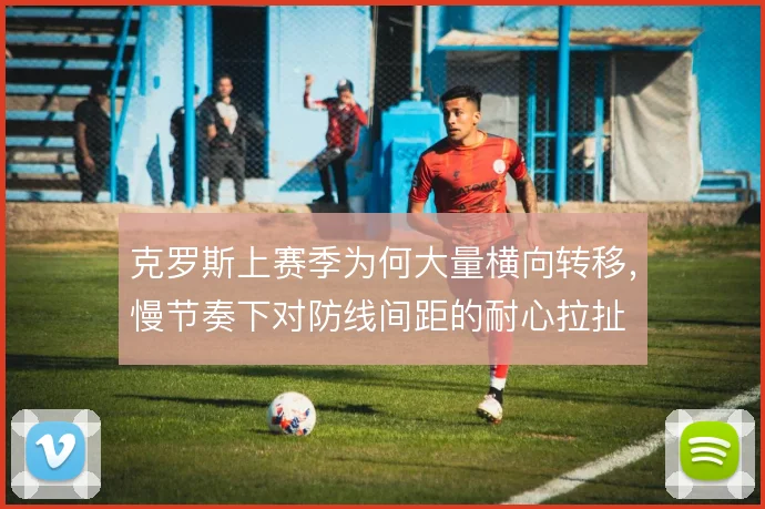 克罗斯上赛季为何大量横向转移，慢节奏下对防线间距的耐心拉扯