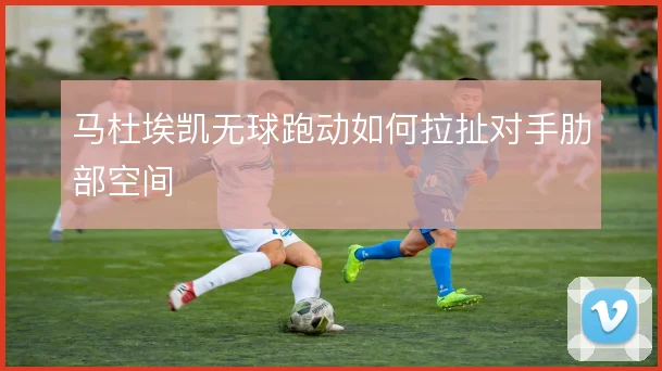 马杜埃凯无球跑动如何拉扯对手肋部空间