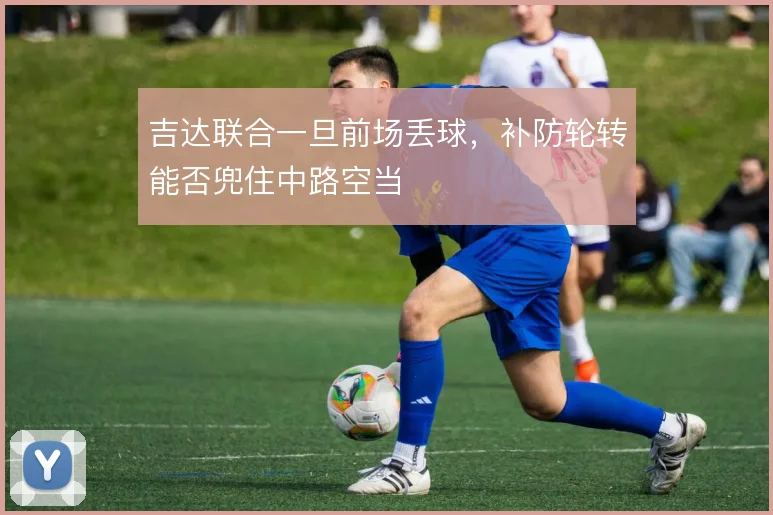 吉达联合一旦前场丢球，补防轮转能否兜住中路空当