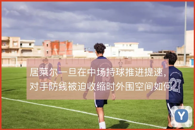 居莱尔一旦在中场持球推进提速,对手防线被迫收缩时外围空间如何被打开