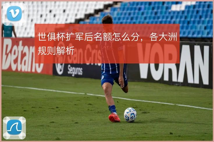 世俱杯扩军后名额怎么分,各大洲规则解析