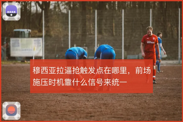 穆西亚拉逼抢触发点在哪里,前场施压时机靠什么信号来统一