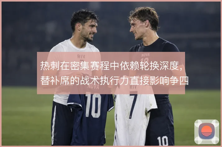 热刺在密集赛程中依赖轮换深度,替补席的战术执行力直接影响争四稳定性