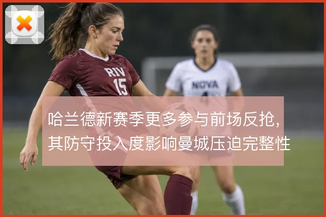 哈兰德新赛季更多参与前场反抢,其防守投入度影响曼城压迫完整性