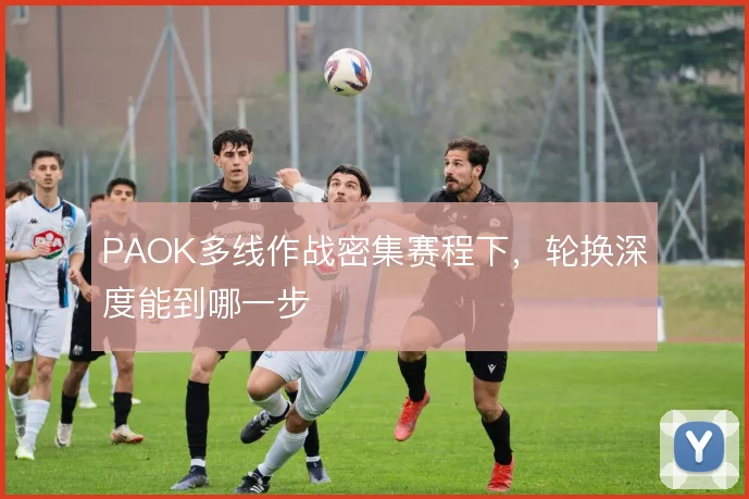 PAOK多线作战密集赛程下,轮换深度能到哪一步
