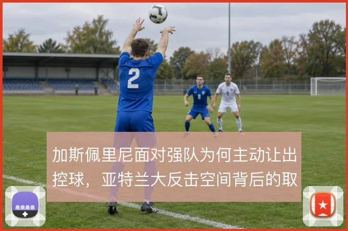 加斯佩里尼面对强队为何主动让出控球,亚特兰大反击空间背后的取舍