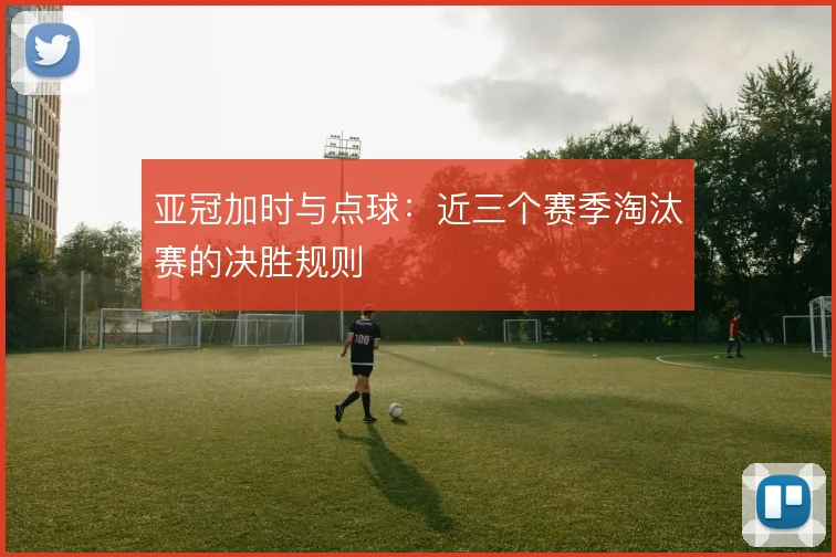 亚冠加时与点球:近三个赛季淘汰赛的决胜规则